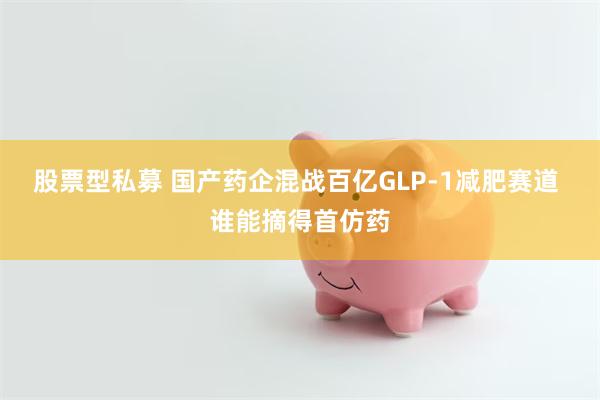 股票型私募 国产药企混战百亿GLP-1减肥赛道 谁能摘得首仿药