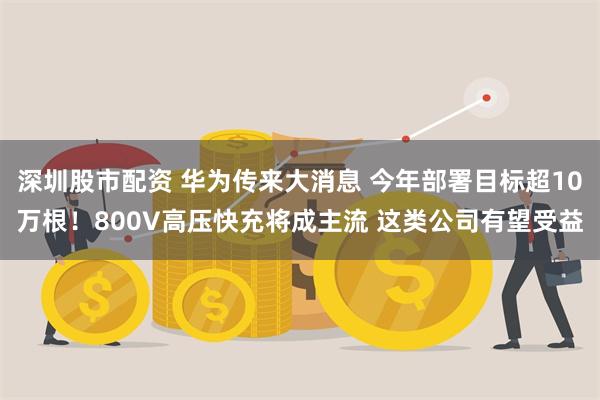 深圳股市配资 华为传来大消息 今年部署目标超10万根！800V高压快充将成主流 这类公司有望受益