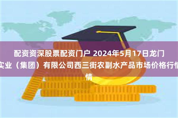 配资资深股票配资门户 2024年5月17日龙门实业（集团）有限公司西三街农副水产品市场价格行情