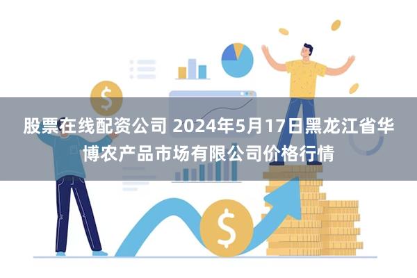 股票在线配资公司 2024年5月17日黑龙江省华博农产品市场有限公司价格行情