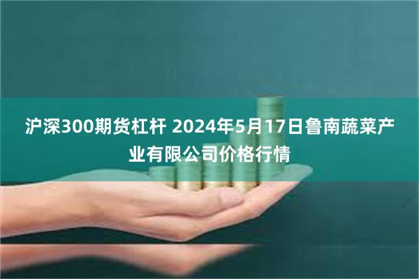 沪深300期货杠杆 2024年5月17日鲁南蔬菜产业有限公司价格行情