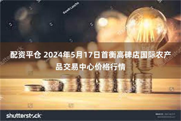 配资平仓 2024年5月17日首衡高碑店国际农产品交易中心价格行情