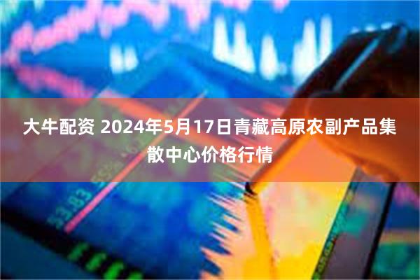 大牛配资 2024年5月17日青藏高原农副产品集散中心价格行情