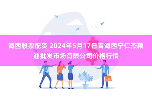 海西股票配资 2024年5月17日青海西宁仁杰粮油批发市场有限公司价格行情