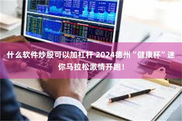 什么软件炒股可以加杠杆 2024德州“健康杯”迷你马拉松激情开跑！