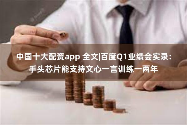 中国十大配资app 全文|百度Q1业绩会实录：手头芯片能支持文心一言训练一两年