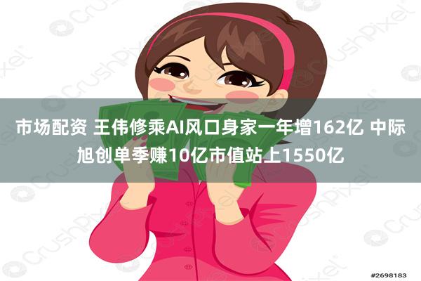 市场配资 王伟修乘AI风口身家一年增162亿 中际旭创单季赚10亿市值站上1550亿