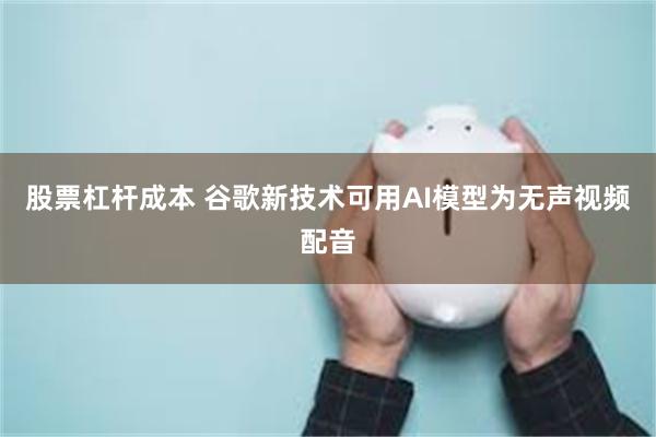 股票杠杆成本 谷歌新技术可用AI模型为无声视频配音