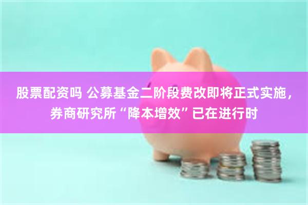 股票配资吗 公募基金二阶段费改即将正式实施，券商研究所“降本增效”已在进行时