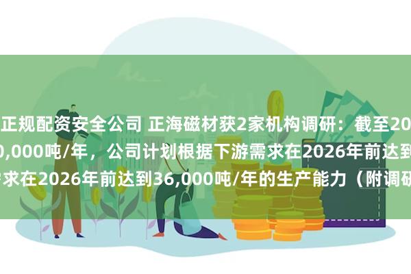 正规配资安全公司 正海磁材获2家机构调研：截至2023年底，公司产能30,000吨/年，公司计划根据下游需求在2026年前达到36,000吨/年的生产能力（附调研问答）