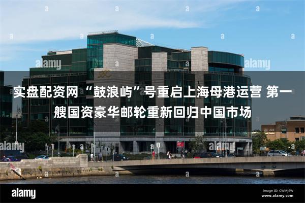 实盘配资网 “鼓浪屿”号重启上海母港运营 第一艘国资豪华邮轮重新回归中国市场