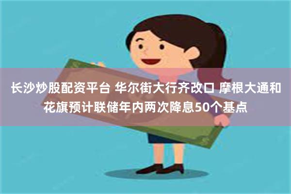 长沙炒股配资平台 华尔街大行齐改口 摩根大通和花旗预计联储年内两次降息50个基点