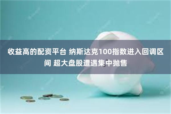 收益高的配资平台 纳斯达克100指数进入回调区间 超大盘股遭遇集中抛售