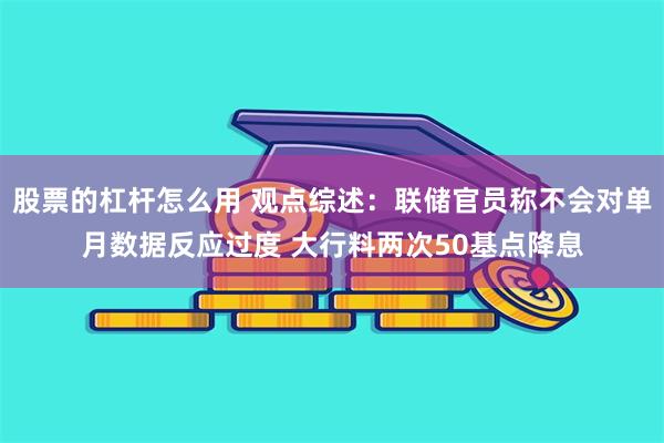 股票的杠杆怎么用 观点综述：联储官员称不会对单月数据反应过度 大行料两次50基点降息