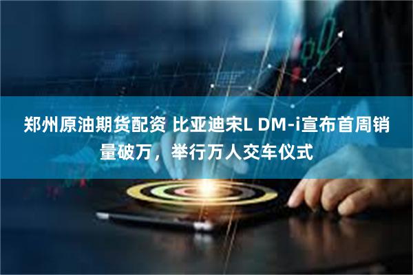 郑州原油期货配资 比亚迪宋L DM-i宣布首周销量破万，举行万人交车仪式