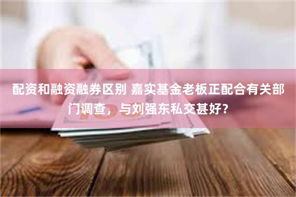 配资和融资融券区别 嘉实基金老板正配合有关部门调查，与刘强东私交甚好？