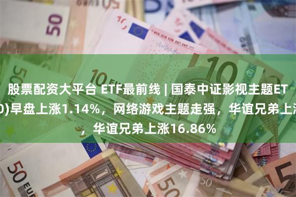 股票配资大平台 ETF最前线 | 国泰中证影视主题ETF(516620)早盘上涨1.14%，网络游戏主题走强，华谊兄弟上涨16.86%