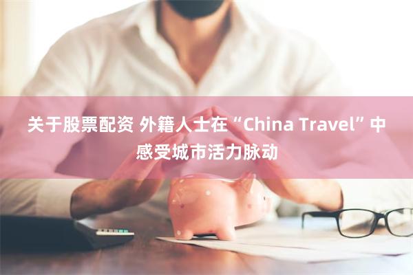 关于股票配资 外籍人士在“China Travel”中感受城市活力脉动