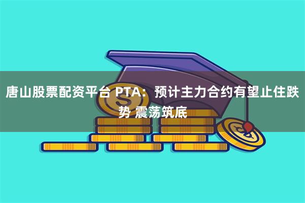 唐山股票配资平台 PTA：预计主力合约有望止住跌势 震荡筑底