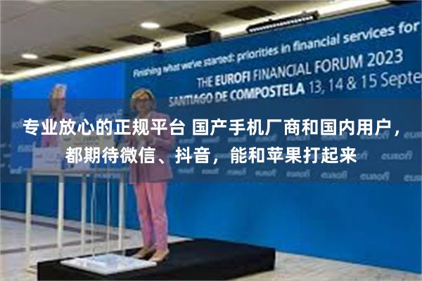 专业放心的正规平台 国产手机厂商和国内用户，都期待微信、抖音，能和苹果打起来