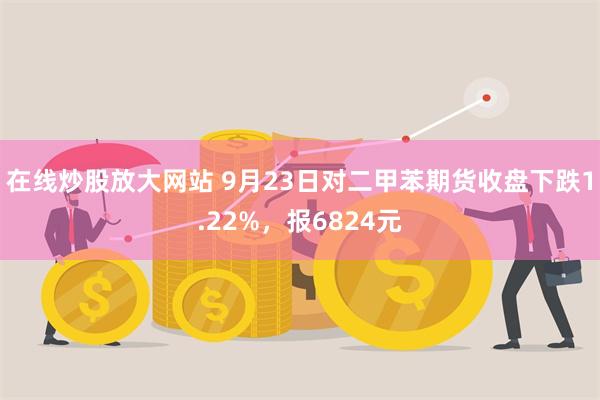 在线炒股放大网站 9月23日对二甲苯期货收盘下跌1.22%，报6824元