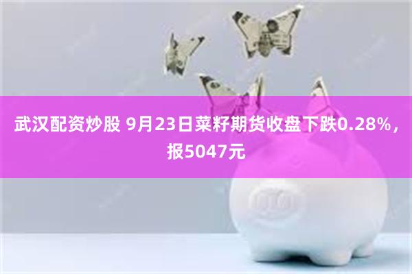 武汉配资炒股 9月23日菜籽期货收盘下跌0.28%，报5047元