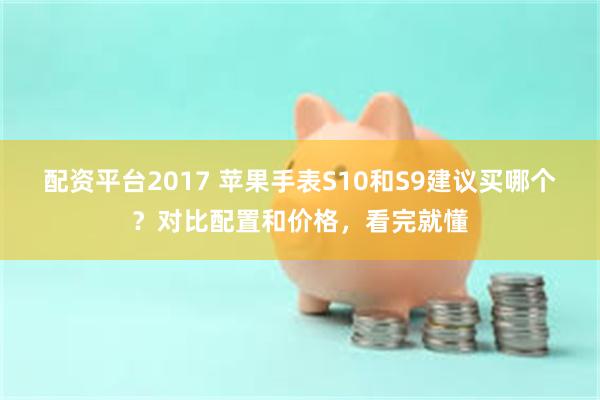 配资平台2017 苹果手表S10和S9建议买哪个？对比配置和价格，看完就懂