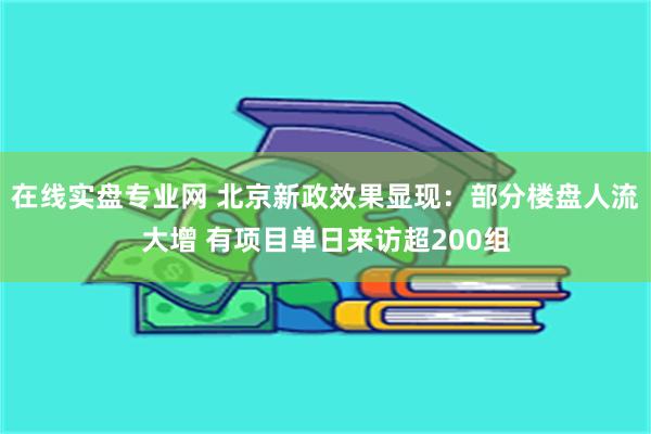 在线实盘专业网 北京新政效果显现：部分楼盘人流大增 有项目单日来访超200组