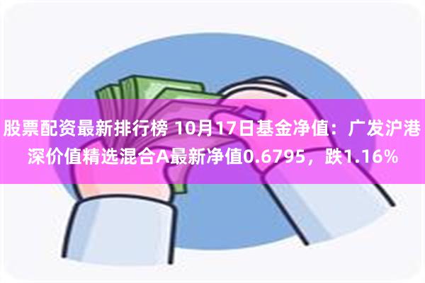 股票配资最新排行榜 10月17日基金净值：广发沪港深价值精选混合A最新净值0.6795，跌1.16%