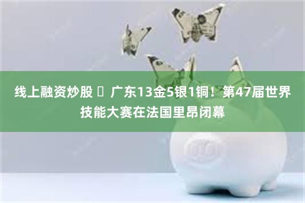 线上融资炒股 ​广东13金5银1铜！第47届世界技能大赛在法国里昂闭幕