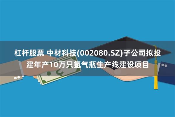 杠杆股票 中材科技(002080.SZ)子公司拟投建年产10万只氢气瓶生产线建设项目