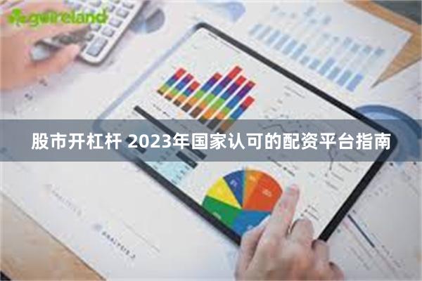 股市开杠杆 2023年国家认可的配资平台指南