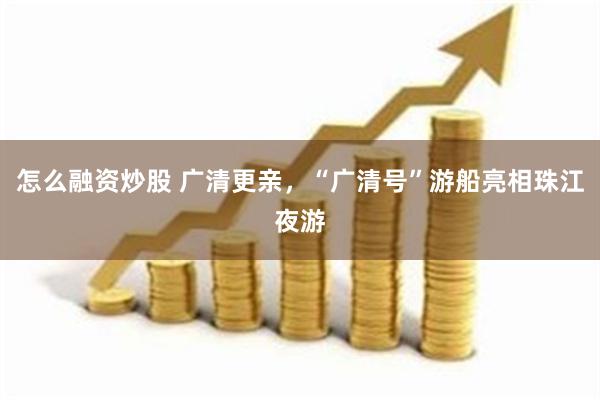 怎么融资炒股 广清更亲，“广清号”游船亮相珠江夜游