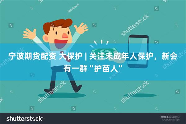 宁波期货配资 大保护 | 关注未成年人保护，新会有一群“护苗人”