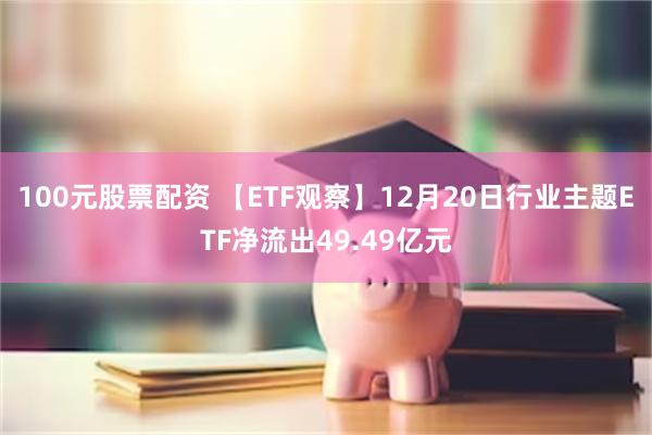 100元股票配资 【ETF观察】12月20日行业主题ETF净流出49.49亿元