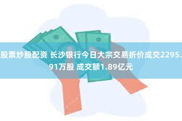 股票炒股配资 长沙银行今日大宗交易折价成交2295.91万股 成交额1.89亿元