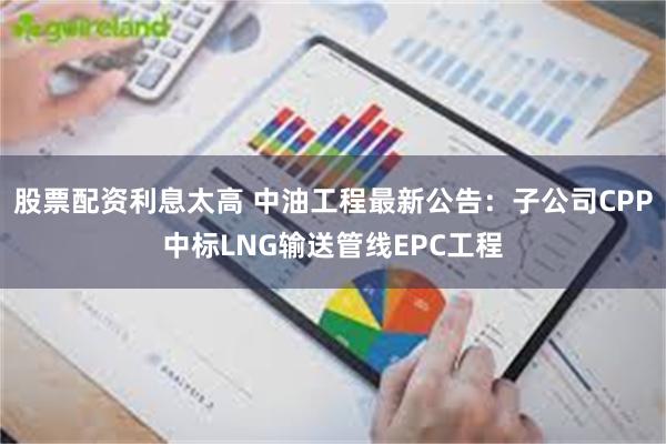 股票配资利息太高 中油工程最新公告：子公司CPP中标LNG输送管线EPC工程