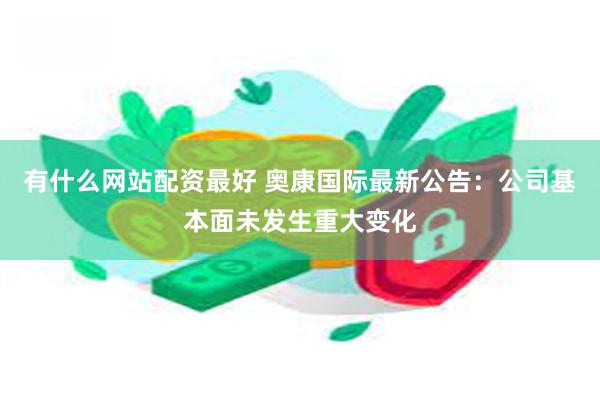 有什么网站配资最好 奥康国际最新公告：公司基本面未发生重大变化