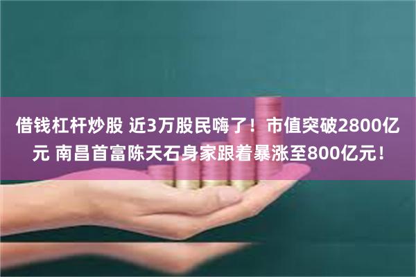 借钱杠杆炒股 近3万股民嗨了！市值突破2800亿元 南昌首富陈天石身家跟着暴涨至800亿元！