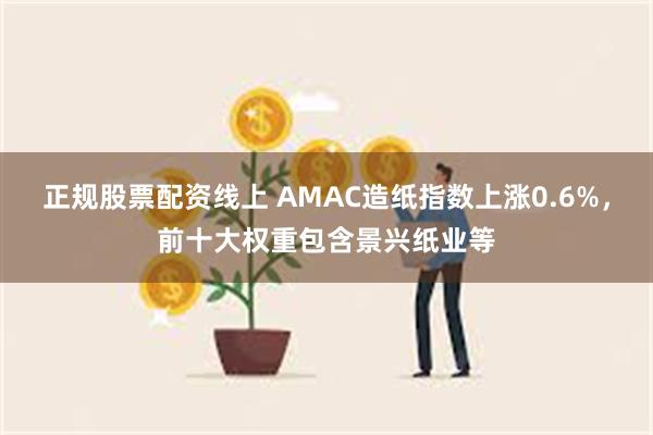 正规股票配资线上 AMAC造纸指数上涨0.6%，前十大权重包含景兴纸业等