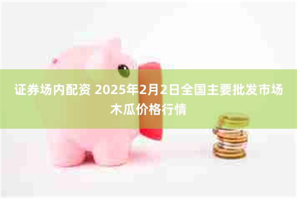 证券场内配资 2025年2月2日全国主要批发市场木瓜价格行情