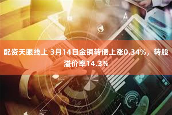 配资天眼线上 3月14日金铜转债上涨0.34%，转股溢价率14.3%