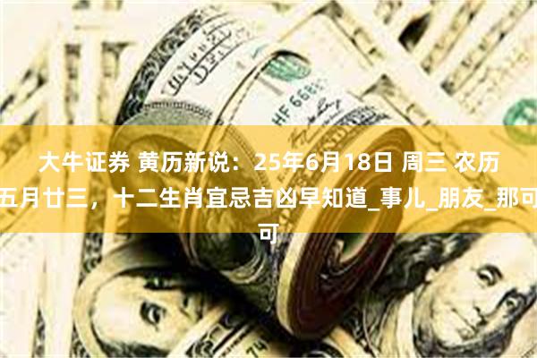 大牛证券 黄历新说：25年6月18日 周三 农历五月廿三，十二生肖宜忌吉凶早知道_事儿_朋友_那可