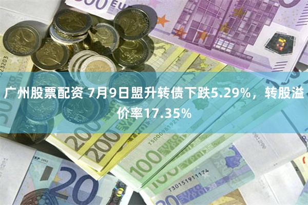 广州股票配资 7月9日盟升转债下跌5.29%，转股溢价率17.35%
