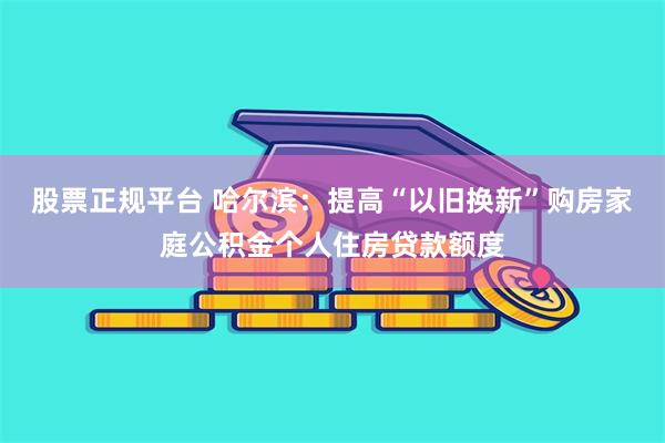 股票正规平台 哈尔滨：提高“以旧换新”购房家庭公积金个人住房贷款额度