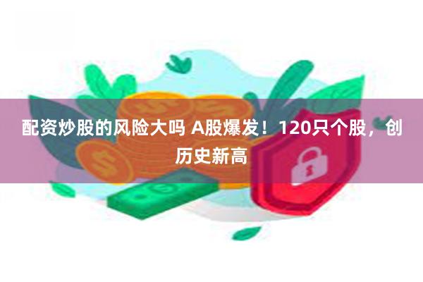 配资炒股的风险大吗 A股爆发！120只个股，创历史新高