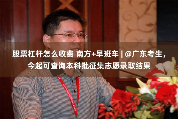 股票杠杆怎么收费 南方+早班车 | @广东考生，今起可查询本科批征集志愿录取结果