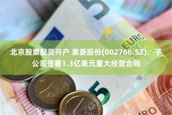 北京股票配资开户 索菱股份(002766.SZ)：子公司签署1.3亿美元重大经营合同