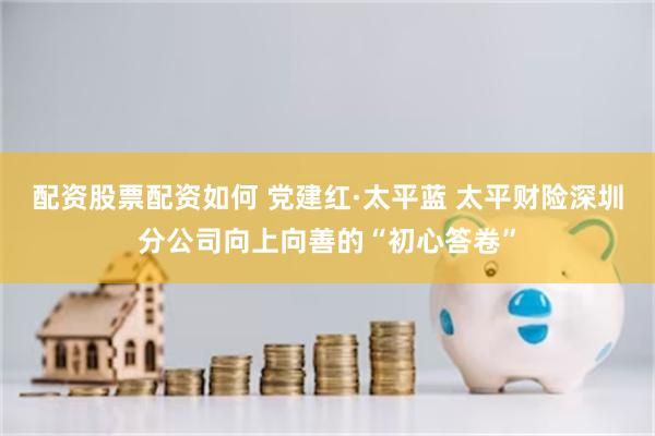 配资股票配资如何 党建红·太平蓝 太平财险深圳分公司向上向善的“初心答卷”